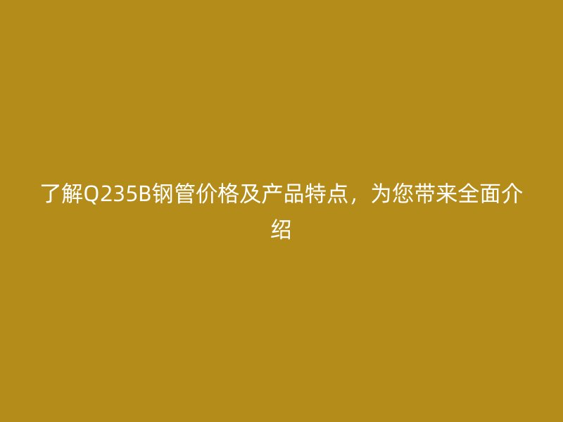 了解Q235B钢管价格及产品特点,为您带来全面介绍
