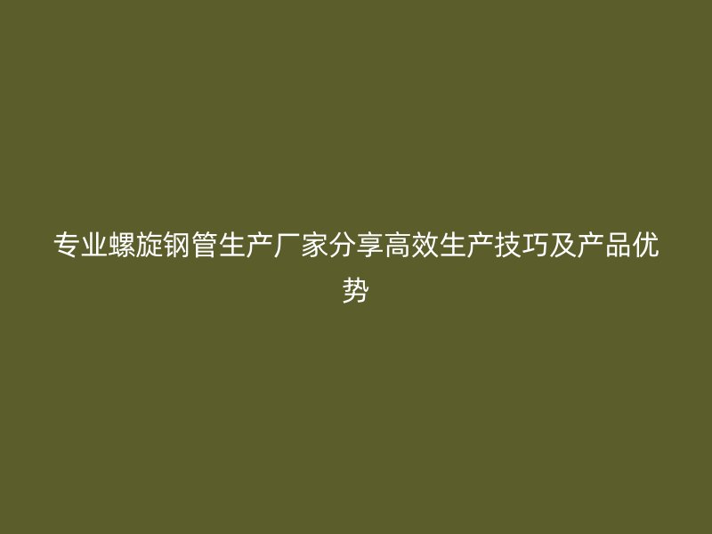专业螺旋钢管生产厂家分享高效生产技巧及产品优势