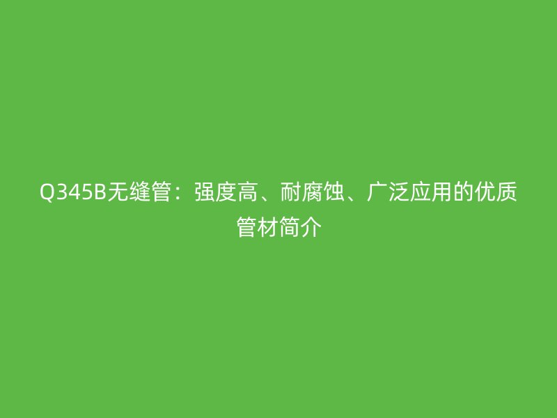 Q345B无缝管：强度高、耐腐蚀、广泛应用的优质管材简介