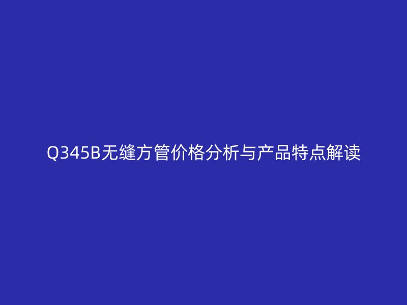 Q345B无缝方管价格分析与产品特点解读
