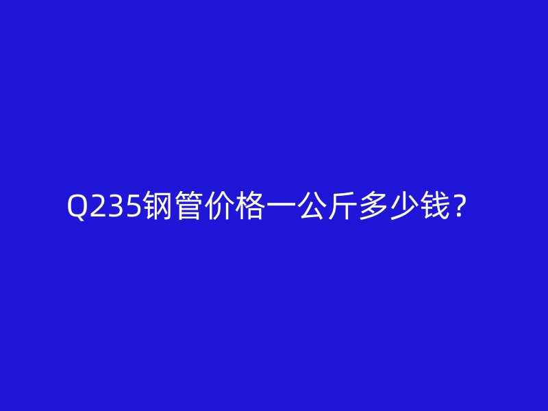 Q235钢管价格一公斤多少钱?