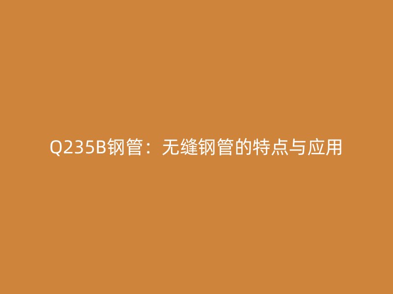 Q235B钢管：无缝钢管的特点与应用