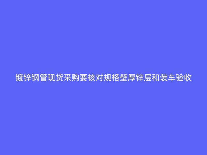 镀锌钢管现货采购要核对规格壁厚锌层和装车验收