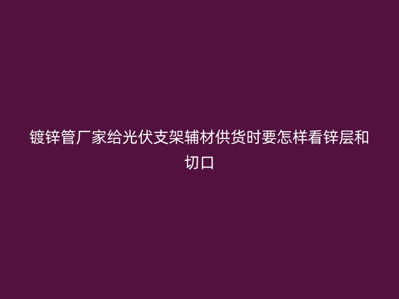 镀锌管厂家给光伏支架辅材供货时要怎样看锌层和切口