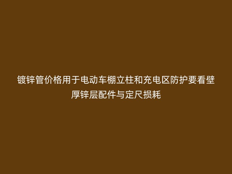 镀锌管价格用于电动车棚立柱和充电区防护要看壁厚锌层配件与定尺损耗
