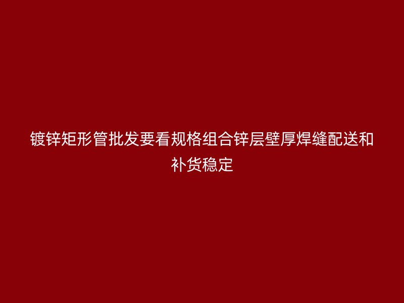 镀锌矩形管批发要看规格组合锌层壁厚焊缝配送和补货稳定