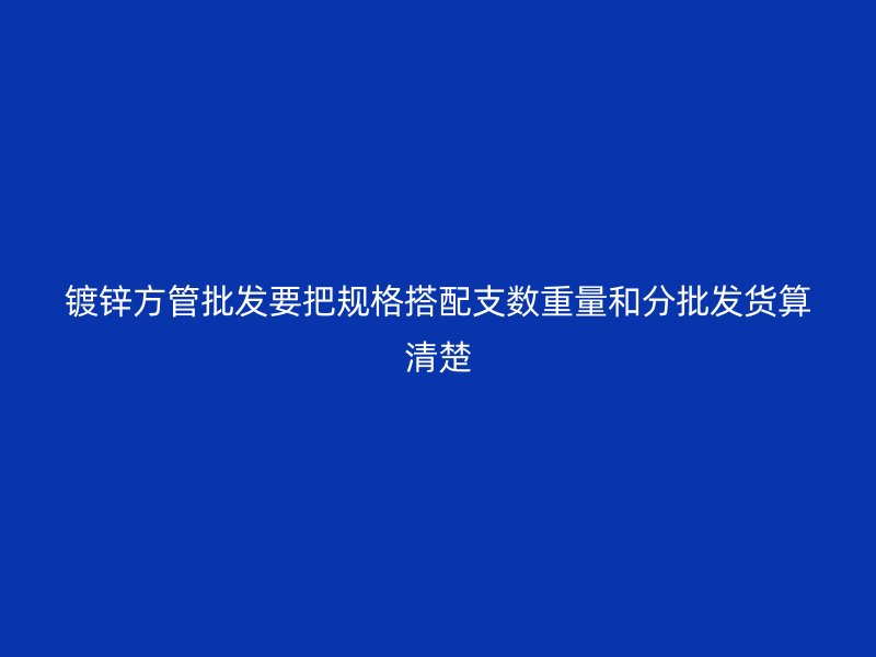 镀锌方管批发要把规格搭配支数重量和分批发货算清楚