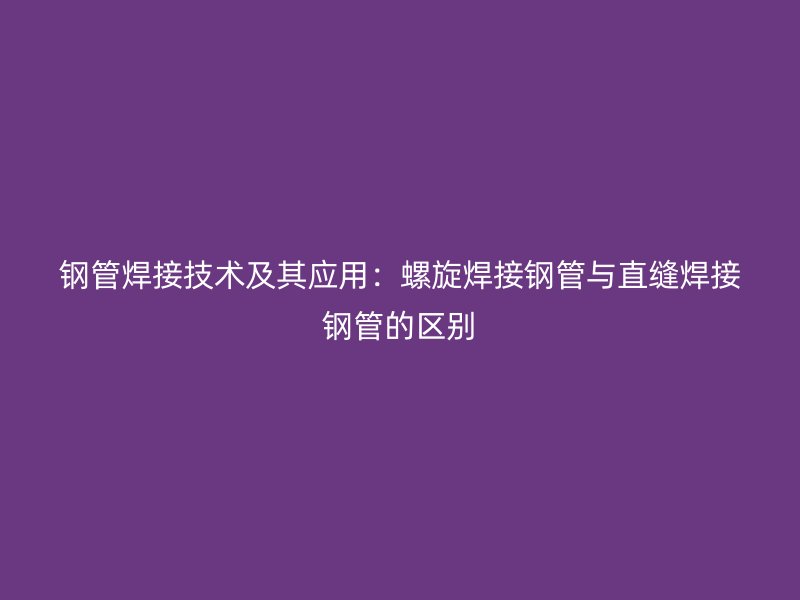 钢管焊接技术及其应用:螺旋焊接钢管与直缝焊接钢管的区别