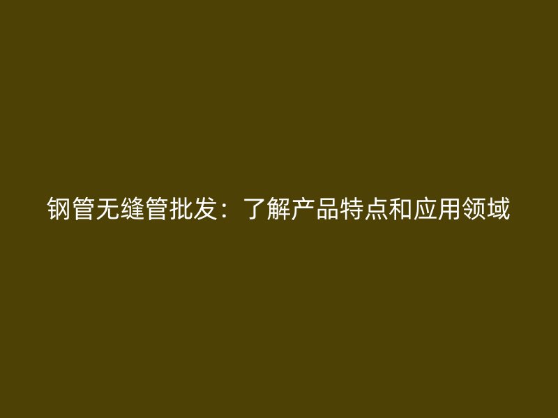 钢管无缝管批发：了解产品特点和应用领域