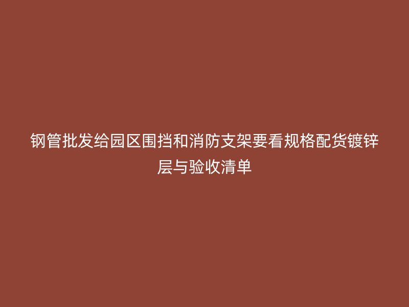 钢管批发给园区围挡和消防支架要看规格配货镀锌层与验收清单