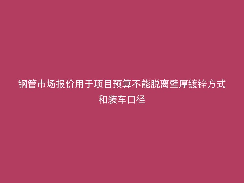 钢管市场报价用于项目预算不能脱离壁厚镀锌方式和装车口径