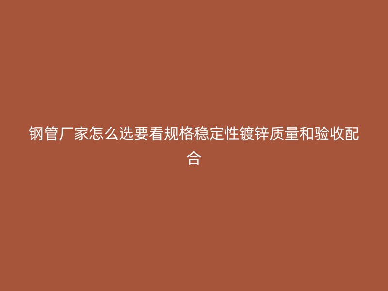 钢管厂家怎么选要看规格稳定性镀锌质量和验收配合