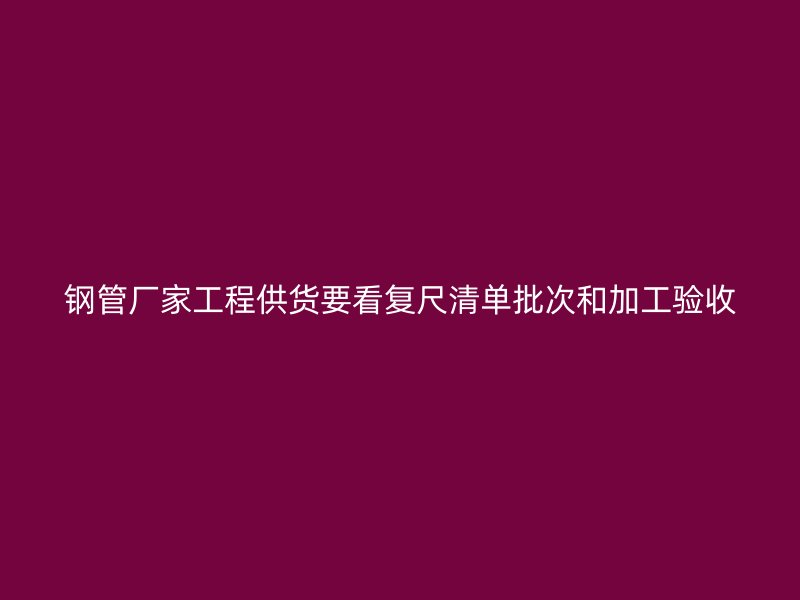 钢管厂家工程供货要看复尺清单批次和加工验收