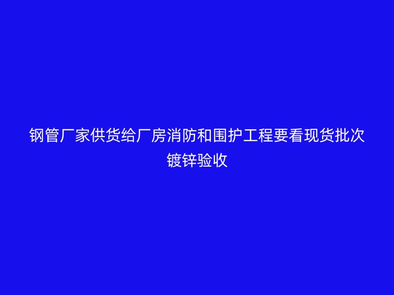 钢管厂家供货给厂房消防和围护工程要看现货批次镀锌验收