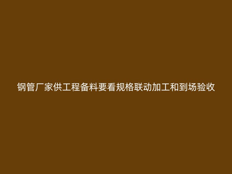 钢管厂家供工程备料要看规格联动加工和到场验收