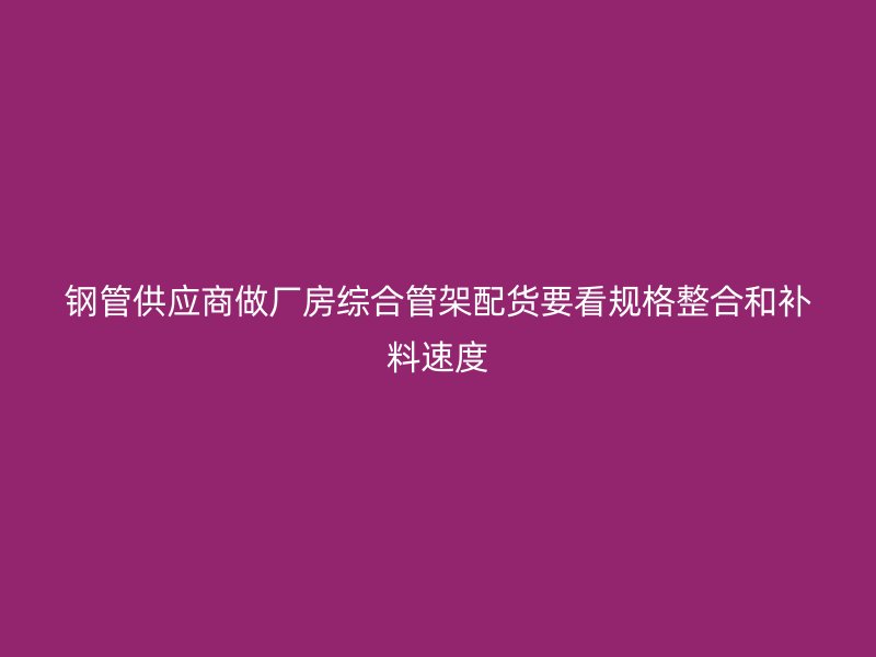 钢管供应商做厂房综合管架配货要看规格整合和补料速度