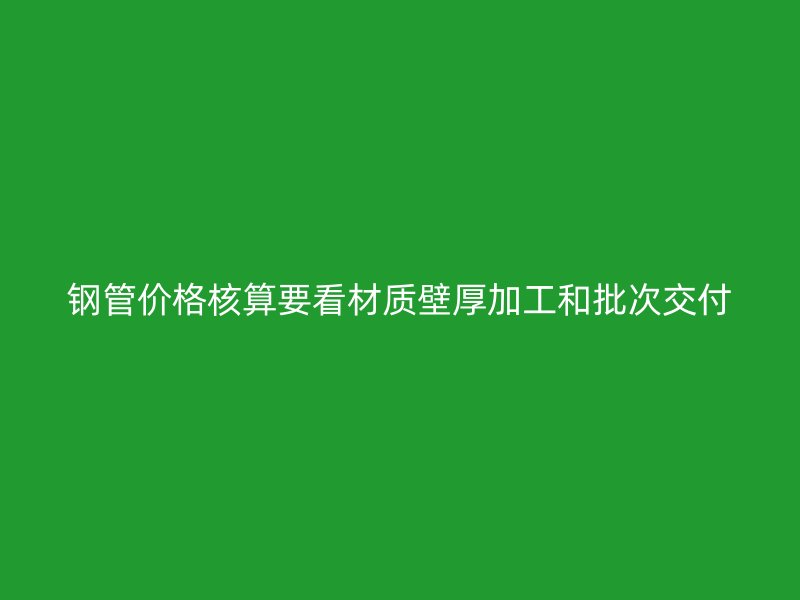 钢管价格核算要看材质壁厚加工和批次交付