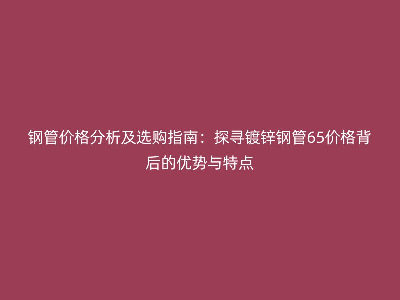 钢管价格分析及选购指南:探寻镀锌钢管65价格背后的优势与特点