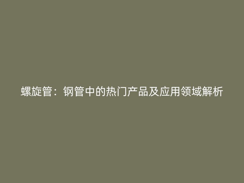 螺旋管:钢管中的热门产品及应用领域解析