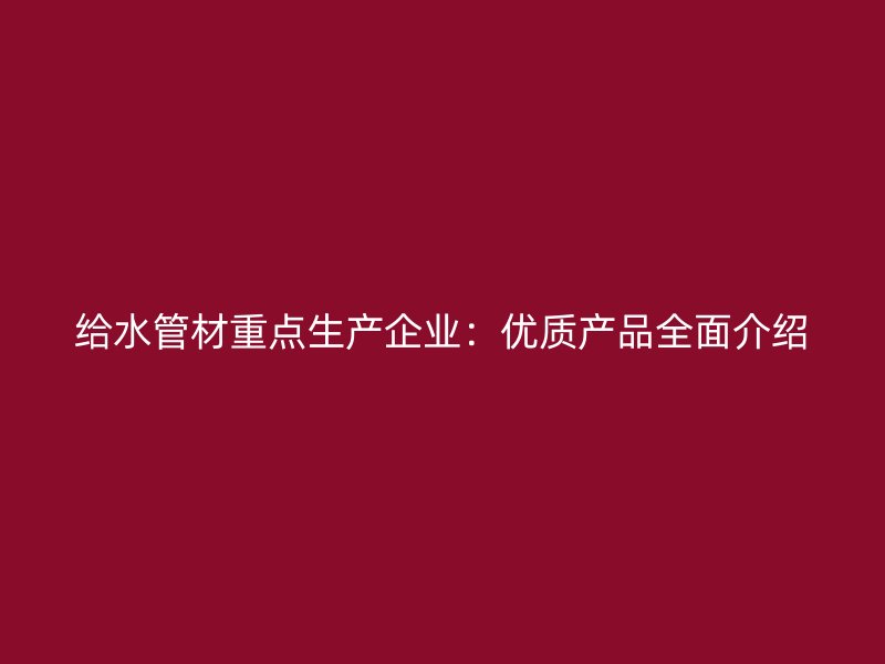给水管材重点生产企业：优质产品全面介绍