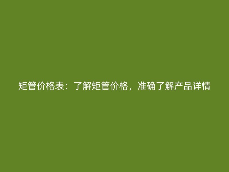 矩管价格表：了解矩管价格，准确了解产品详情