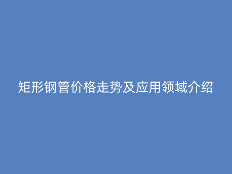 矩形钢管价格走势及应用领域介绍