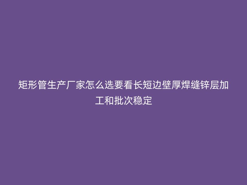 矩形管生产厂家怎么选要看长短边壁厚焊缝锌层加工和批次稳定