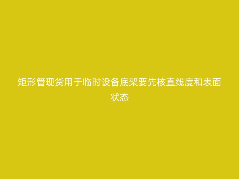 矩形管现货用于临时设备底架要先核直线度和表面状态