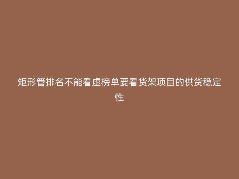 矩形管排名不能看虚榜单要看货架项目的供货稳定性
