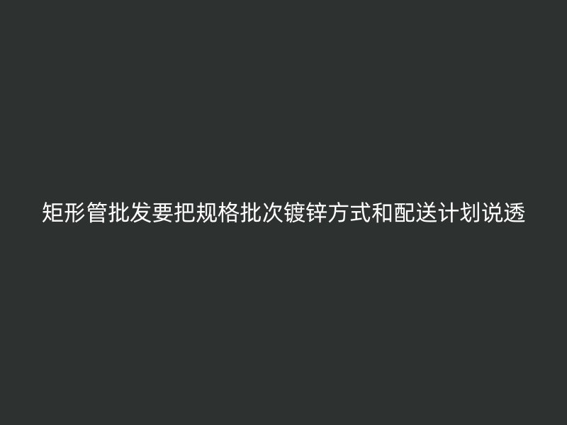 矩形管批发要把规格批次镀锌方式和配送计划说透