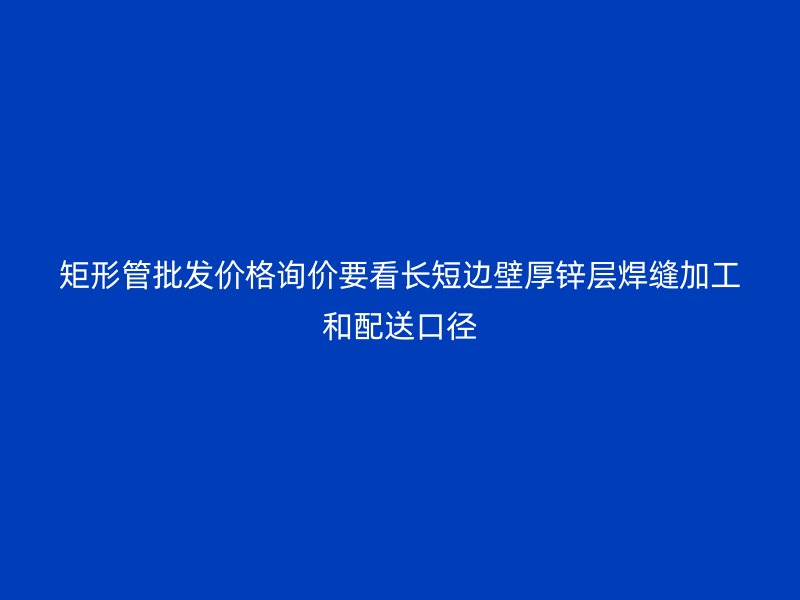 矩形管批发价格询价要看长短边壁厚锌层焊缝加工和配送口径