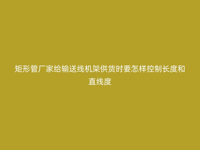 矩形管厂家给输送线机架供货时要怎样控制长度和直线度