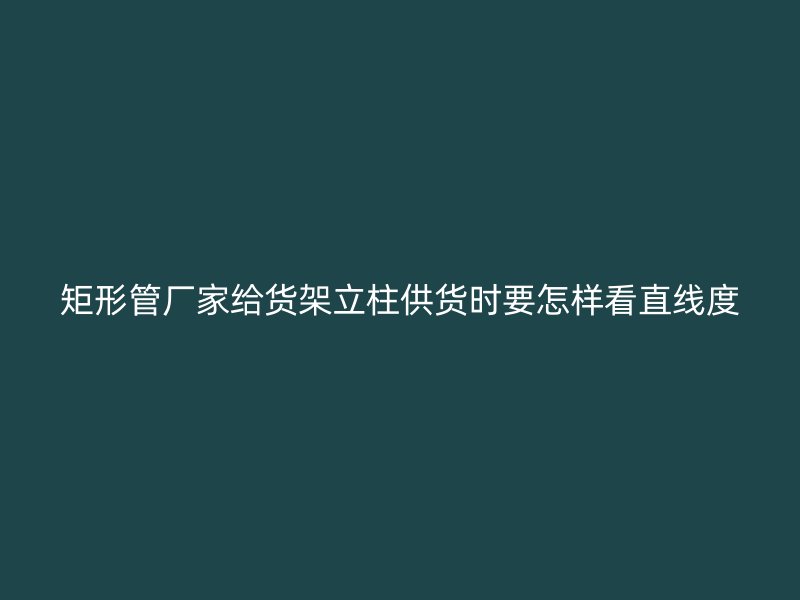 矩形管厂家给货架立柱供货时要怎样看直线度