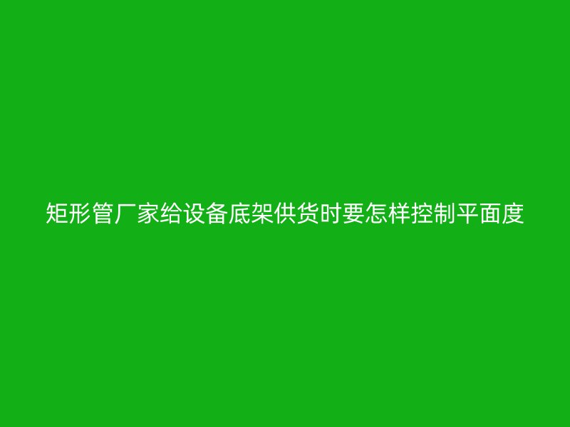 矩形管厂家给设备底架供货时要怎样控制平面度