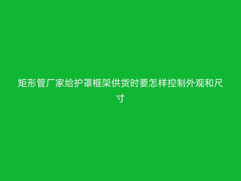 矩形管厂家给护罩框架供货时要怎样控制外观和尺寸