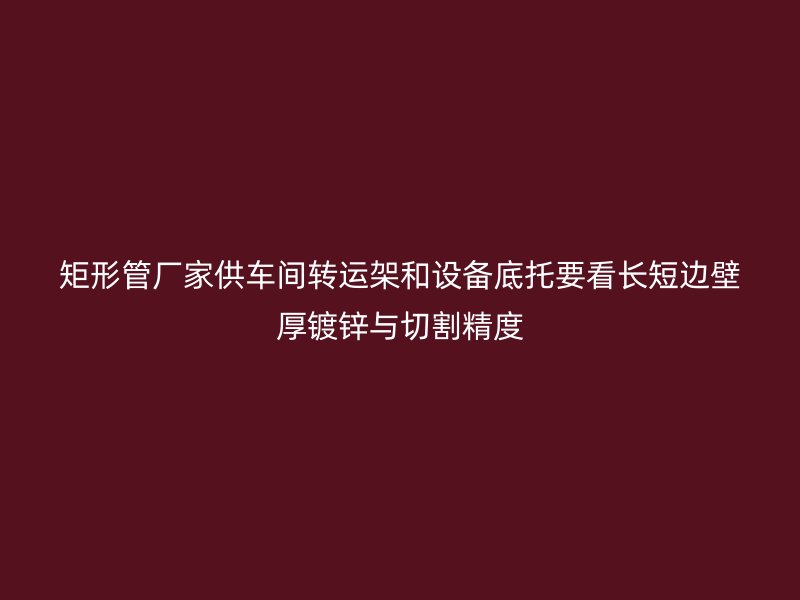 矩形管厂家供车间转运架和设备底托要看长短边壁厚镀锌与切割精度