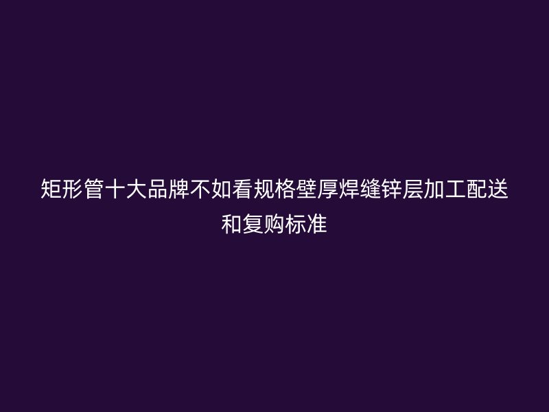 矩形管十大品牌不如看规格壁厚焊缝锌层加工配送和复购标准
