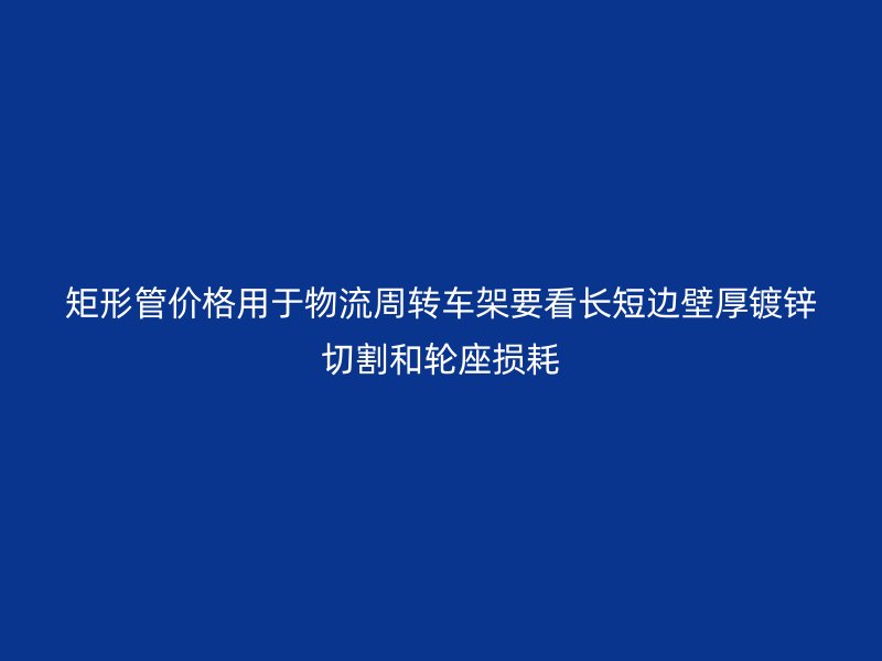 矩形管价格用于物流周转车架要看长短边壁厚镀锌切割和轮座损耗