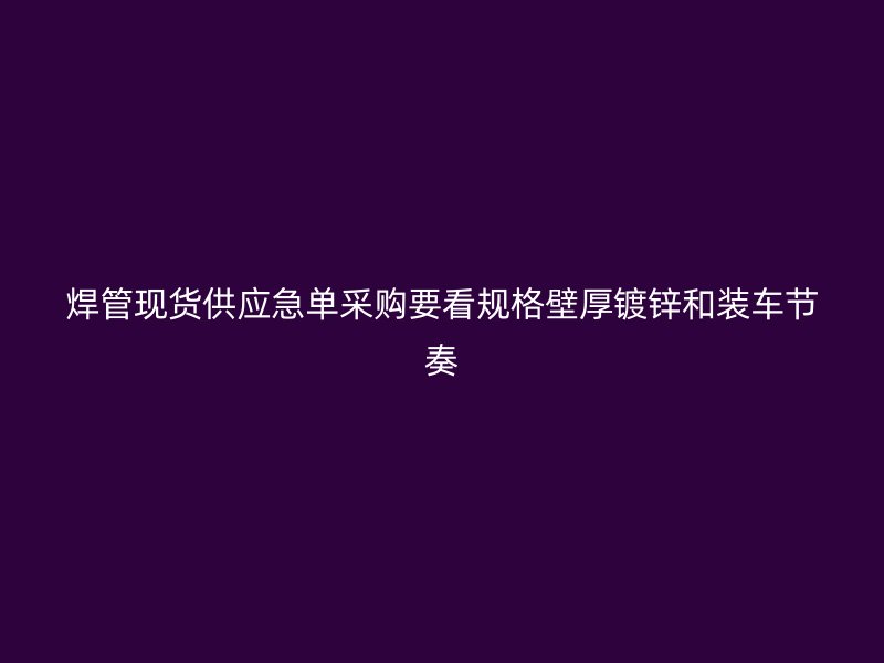 焊管现货供应急单采购要看规格壁厚镀锌和装车节奏