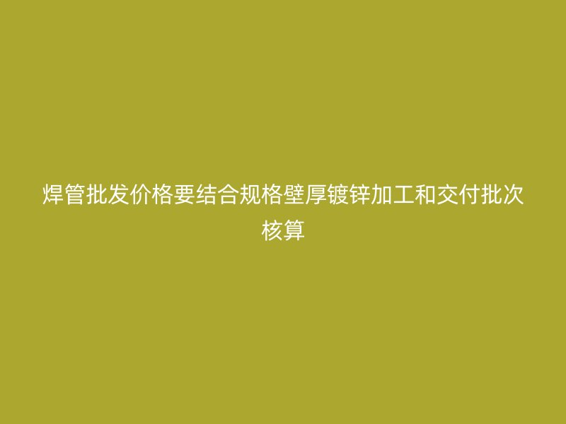 焊管批发价格要结合规格壁厚镀锌加工和交付批次核算