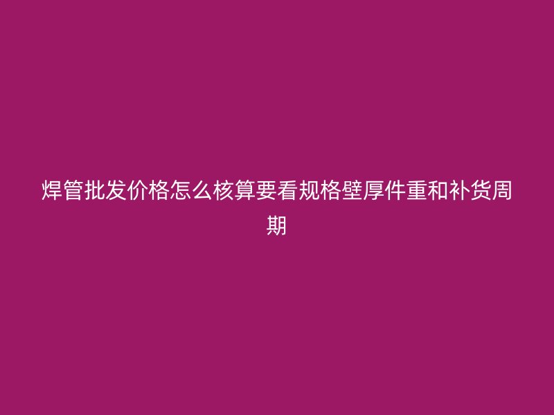 焊管批发价格怎么核算要看规格壁厚件重和补货周期