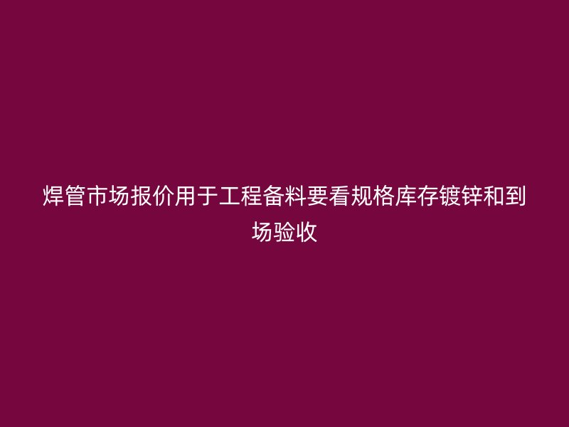 焊管市场报价用于工程备料要看规格库存镀锌和到场验收