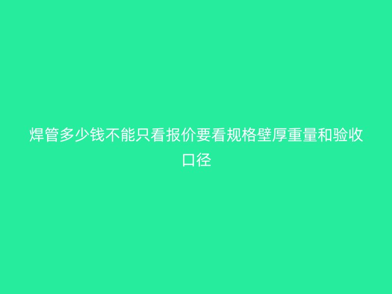 焊管多少钱不能只看报价要看规格壁厚重量和验收口径
