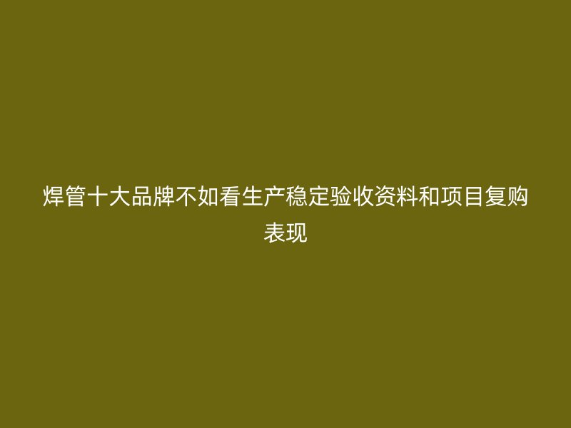 焊管十大品牌不如看生产稳定验收资料和项目复购表现