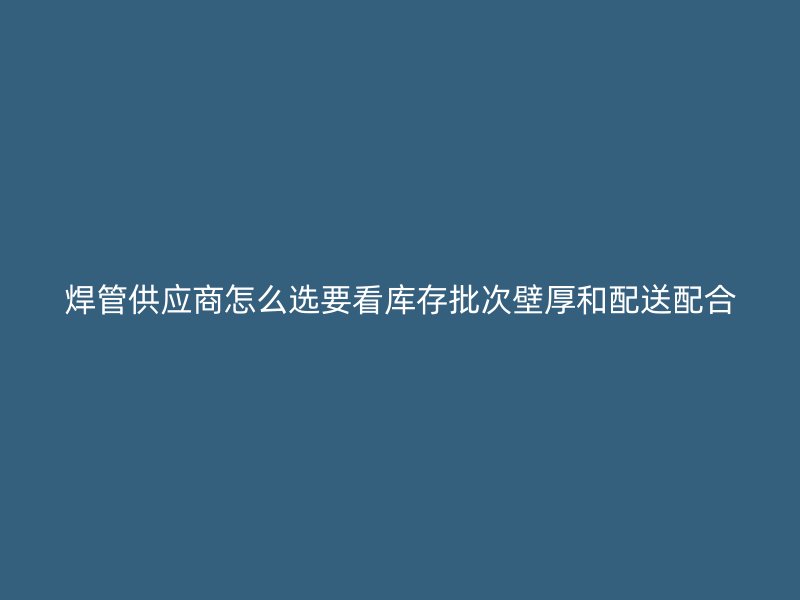 焊管供应商怎么选要看库存批次壁厚和配送配合