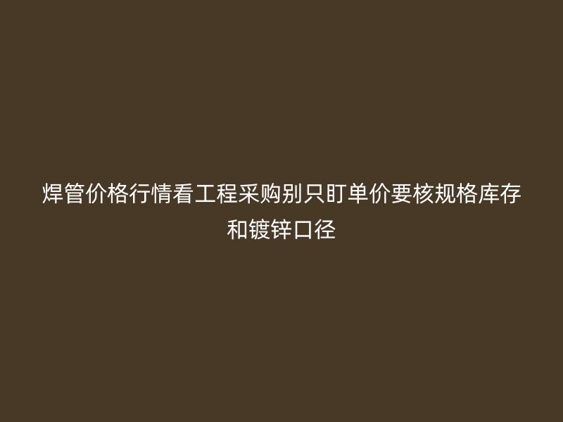 焊管价格行情看工程采购别只盯单价要核规格库存和镀锌口径