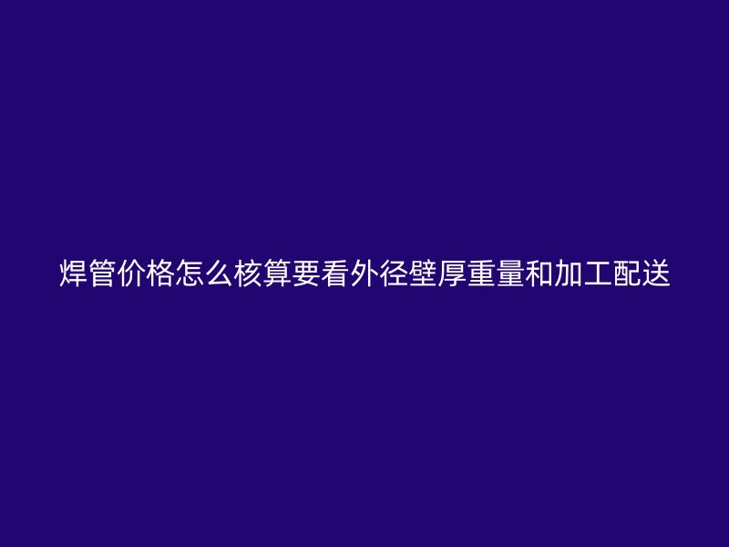 焊管价格怎么核算要看外径壁厚重量和加工配送