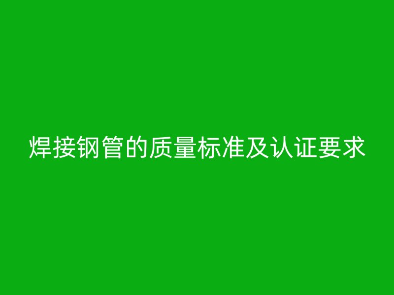 焊接钢管的质量标准及认证要求