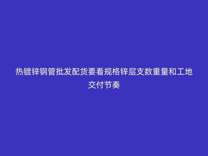 热镀锌钢管批发配货要看规格锌层支数重量和工地交付节奏