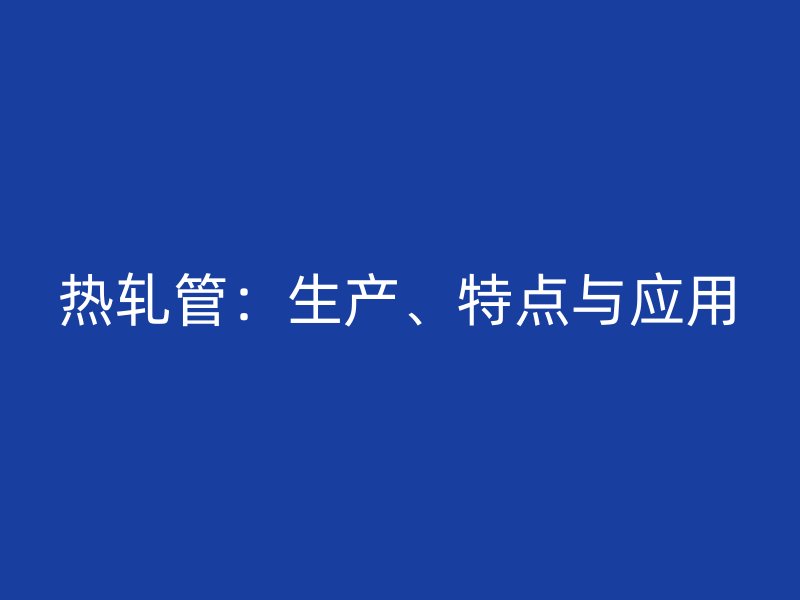 热轧管：生产、特点与应用